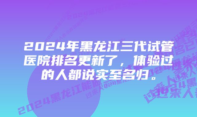 2024年黑龙江三代试管医院排名更新了，体验过的人都说实至名归。