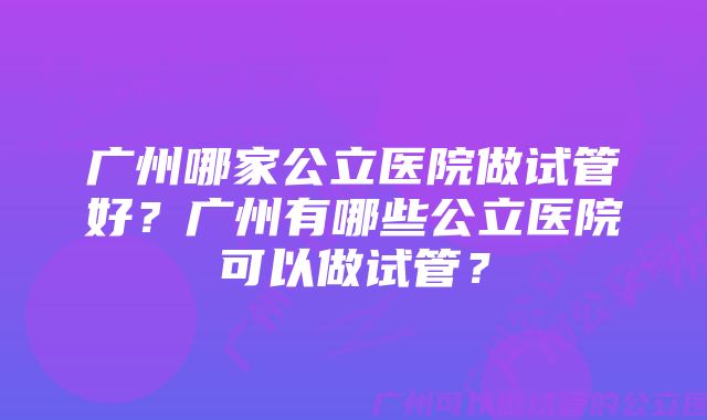 广州哪家公立医院做试管好？广州有哪些公立医院可以做试管？