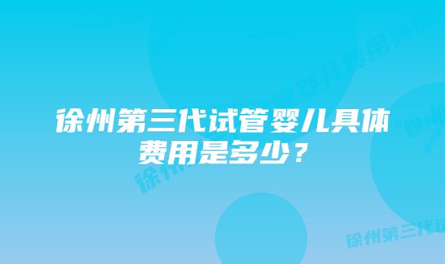 徐州第三代试管婴儿具体费用是多少？