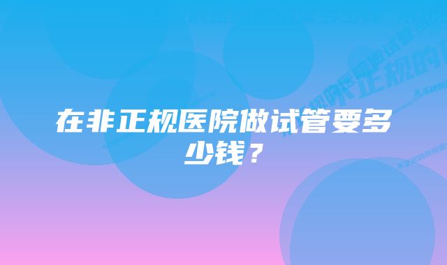 在非正规医院做试管要多少钱？