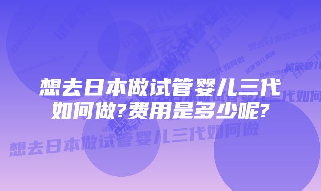 想去日本做试管婴儿三代如何做?费用是多少呢?