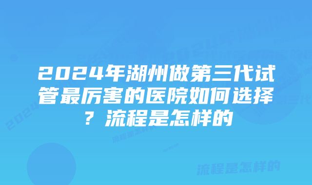 2024年湖州做第三代试管最厉害的医院如何选择？流程是怎样的