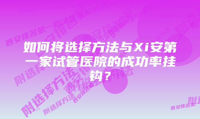 如何将选择方法与Xi安第一家试管医院的成功率挂钩？