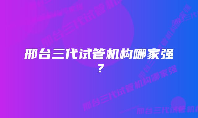 邢台三代试管机构哪家强？