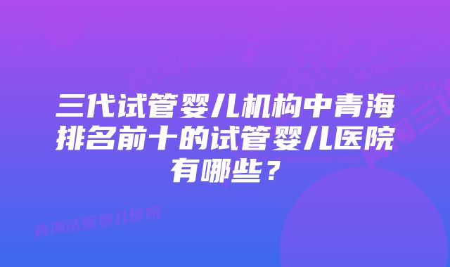 三代试管婴儿机构中青海排名前十的试管婴儿医院有哪些？