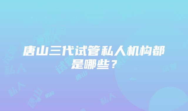 唐山三代试管私人机构都是哪些？