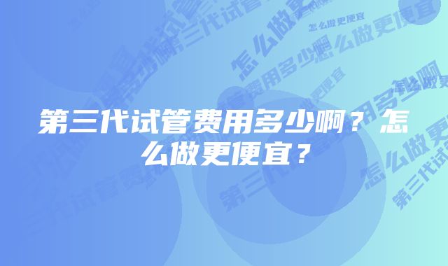 第三代试管费用多少啊？怎么做更便宜？