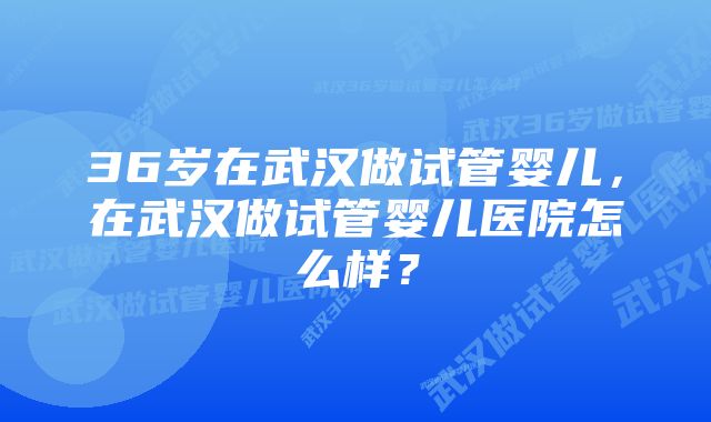 36岁在武汉做试管婴儿，在武汉做试管婴儿医院怎么样？