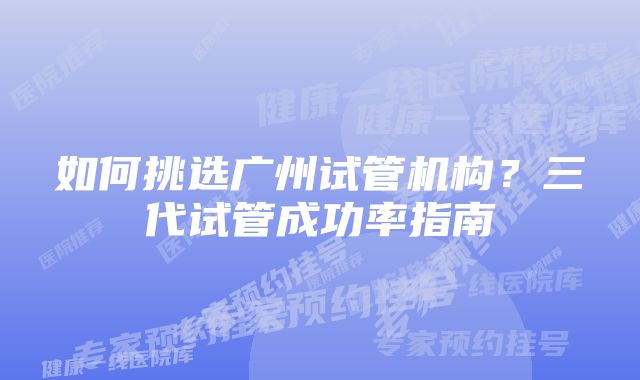 如何挑选广州试管机构？三代试管成功率指南