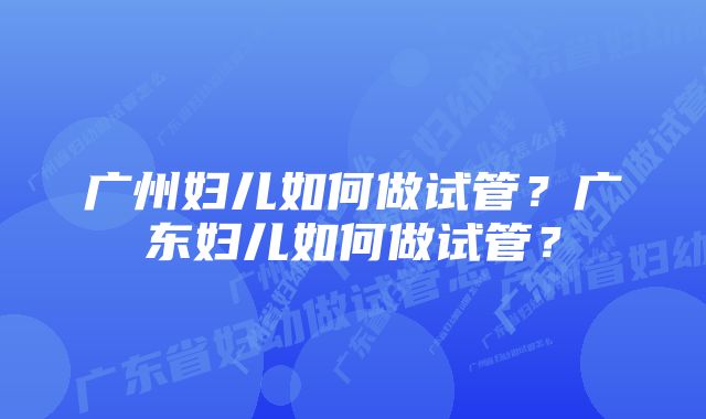 广州妇儿如何做试管？广东妇儿如何做试管？