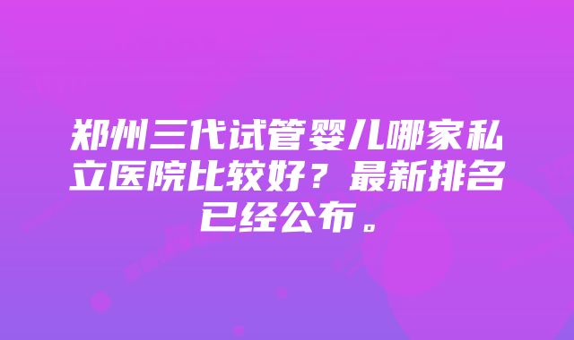 郑州三代试管婴儿哪家私立医院比较好？最新排名已经公布。