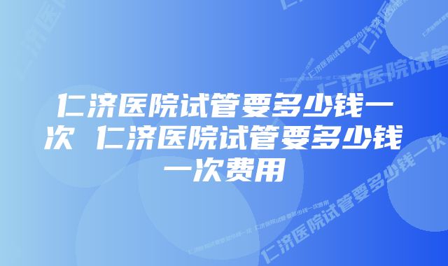 仁济医院试管要多少钱一次 仁济医院试管要多少钱一次费用