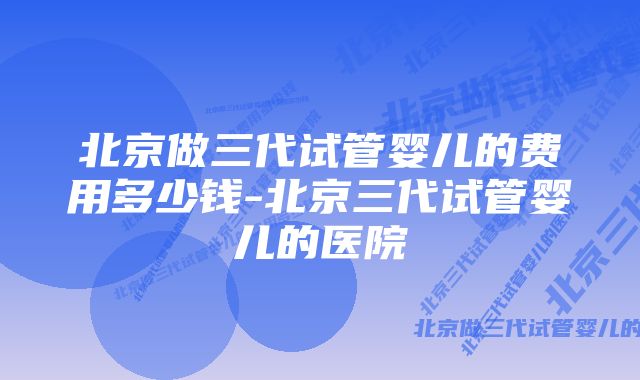 北京做三代试管婴儿的费用多少钱-北京三代试管婴儿的医院