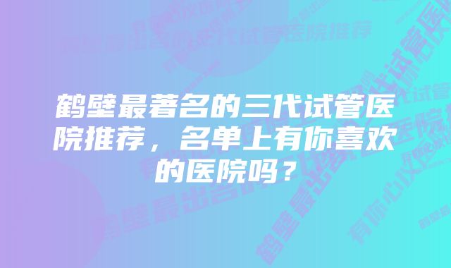 鹤壁最著名的三代试管医院推荐，名单上有你喜欢的医院吗？