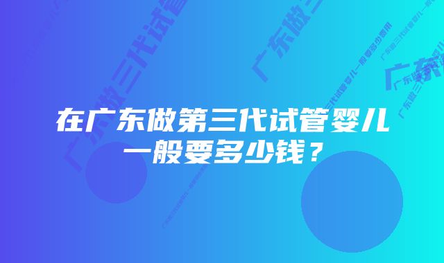 在广东做第三代试管婴儿一般要多少钱？