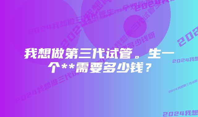 我想做第三代试管。生一个**需要多少钱？