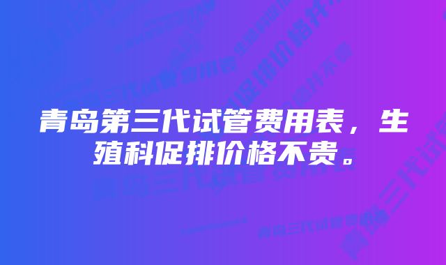 青岛第三代试管费用表，生殖科促排价格不贵。