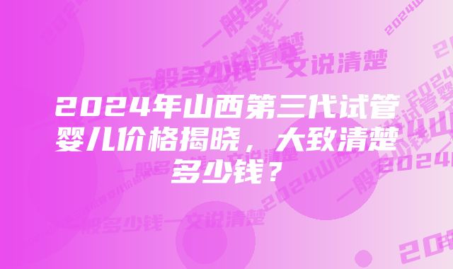 2024年山西第三代试管婴儿价格揭晓，大致清楚多少钱？