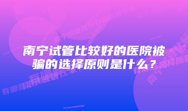 南宁试管比较好的医院被骗的选择原则是什么？