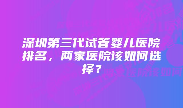 深圳第三代试管婴儿医院排名，两家医院该如何选择？