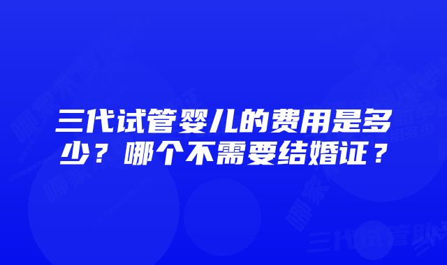 三代试管婴儿的费用是多少？哪个不需要结婚证？