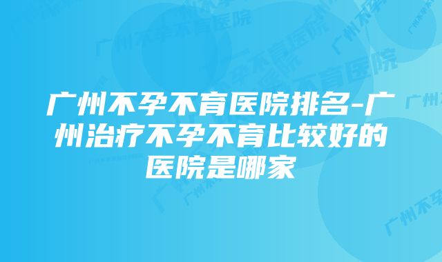 广州不孕不育医院排名-广州治疗不孕不育比较好的医院是哪家