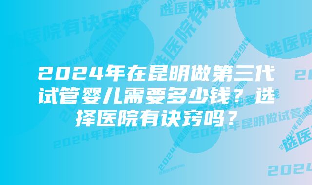 2024年在昆明做第三代试管婴儿需要多少钱？选择医院有诀窍吗？