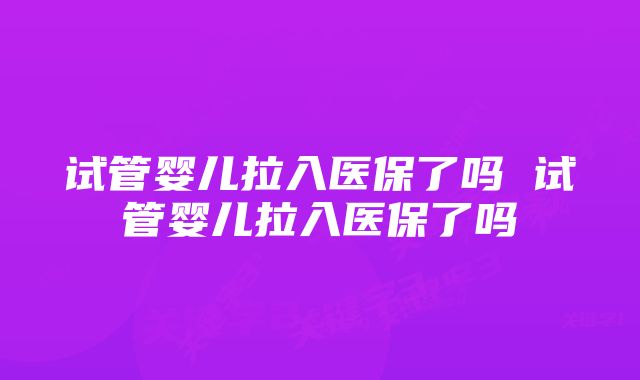 试管婴儿拉入医保了吗 试管婴儿拉入医保了吗