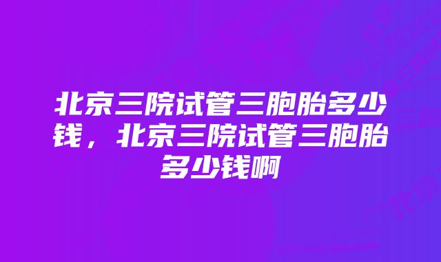 北京三院试管三胞胎多少钱，北京三院试管三胞胎多少钱啊