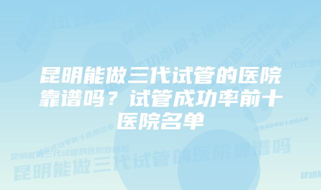 昆明能做三代试管的医院靠谱吗？试管成功率前十医院名单