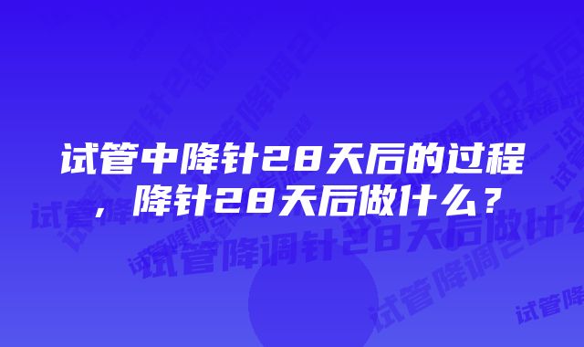 试管中降针28天后的过程，降针28天后做什么？