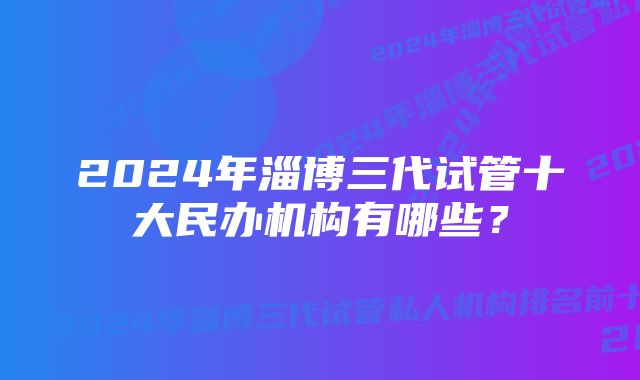 2024年淄博三代试管十大民办机构有哪些？