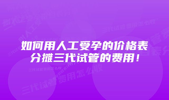 如何用人工受孕的价格表分摊三代试管的费用！