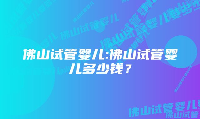 佛山试管婴儿:佛山试管婴儿多少钱？