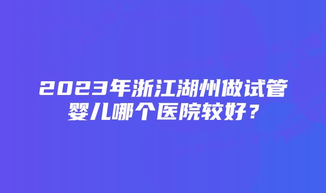 2023年浙江湖州做试管婴儿哪个医院较好？