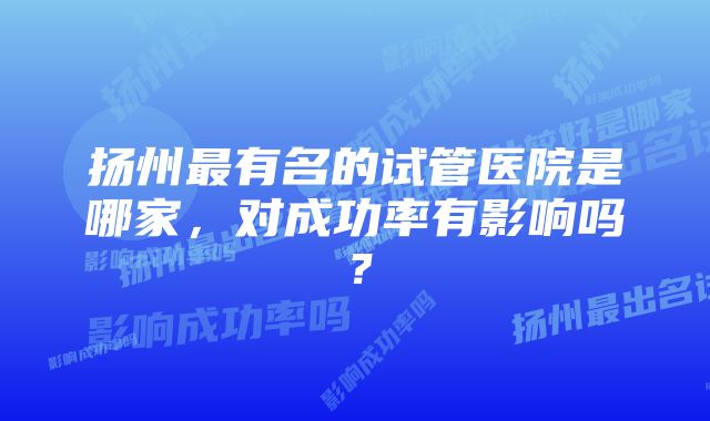 扬州最有名的试管医院是哪家，对成功率有影响吗？