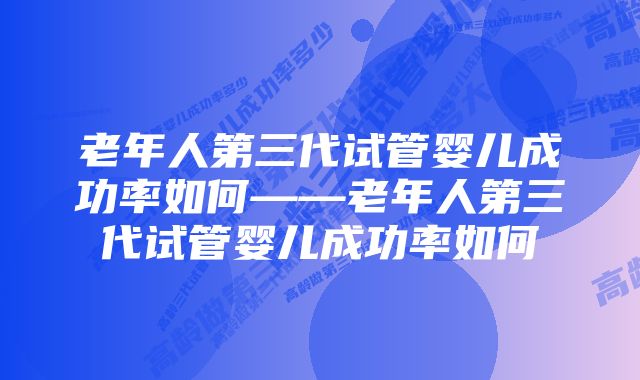 老年人第三代试管婴儿成功率如何——老年人第三代试管婴儿成功率如何