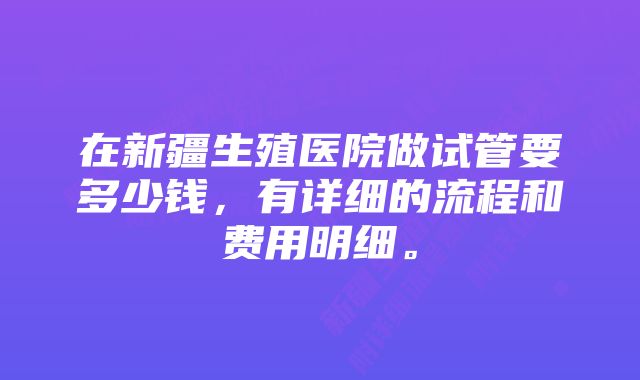 在新疆生殖医院做试管要多少钱，有详细的流程和费用明细。