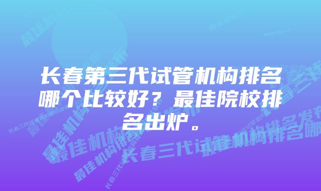 长春第三代试管机构排名哪个比较好？最佳院校排名出炉。