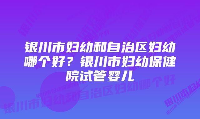 银川市妇幼和自治区妇幼哪个好？银川市妇幼保健院试管婴儿