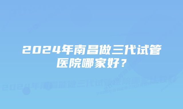 2024年南昌做三代试管医院哪家好？