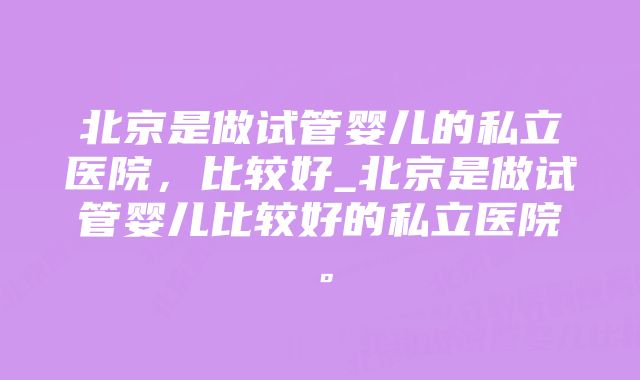 北京是做试管婴儿的私立医院，比较好_北京是做试管婴儿比较好的私立医院。