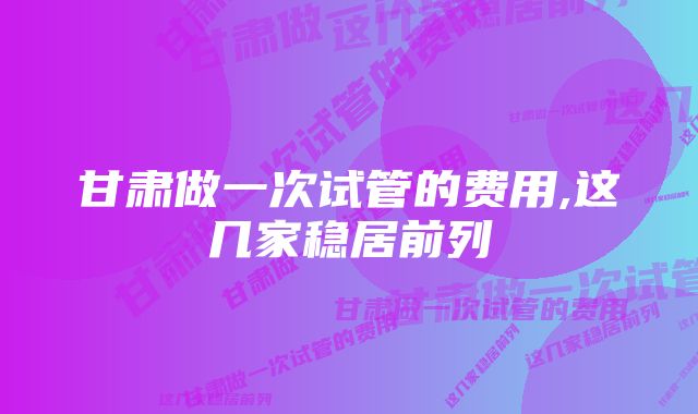 甘肃做一次试管的费用,这几家稳居前列