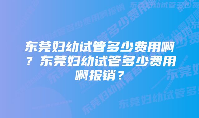 东莞妇幼试管多少费用啊？东莞妇幼试管多少费用啊报销？