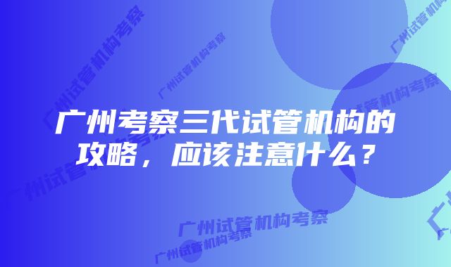 广州考察三代试管机构的攻略，应该注意什么？