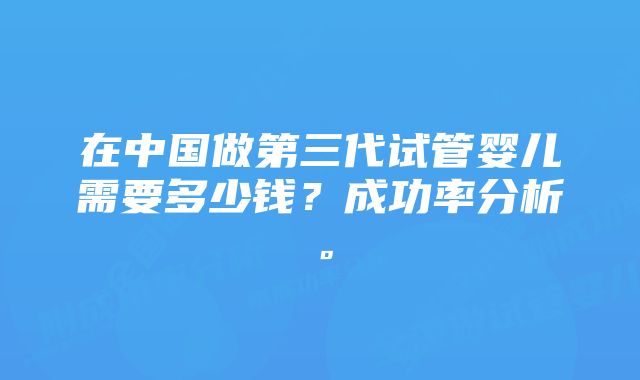 在中国做第三代试管婴儿需要多少钱？成功率分析。