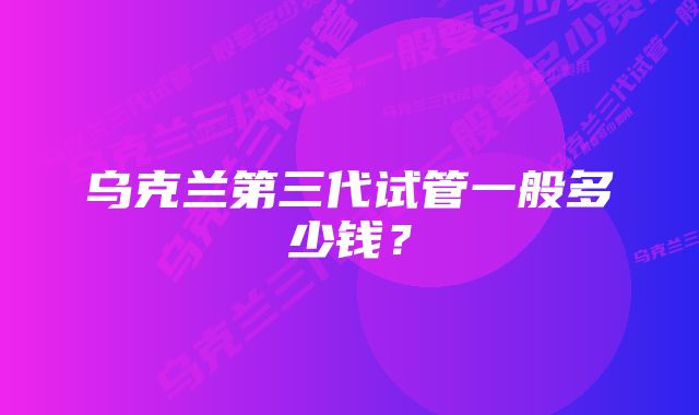 乌克兰第三代试管一般多少钱？