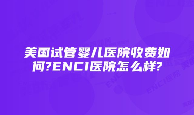 美国试管婴儿医院收费如何?ENCI医院怎么样?