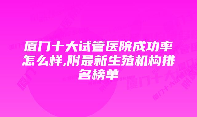 厦门十大试管医院成功率怎么样,附最新生殖机构排名榜单