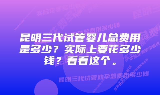 昆明三代试管婴儿总费用是多少？实际上要花多少钱？看看这个。